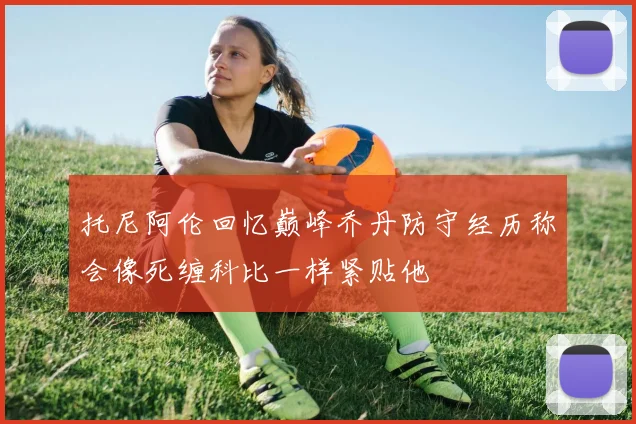 托尼阿伦回忆巅峰乔丹防守经历称会像死缠科比一样紧贴他