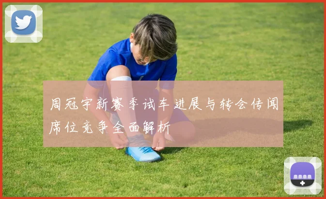 周冠宇新赛季试车进展与转会传闻席位竞争全面解析